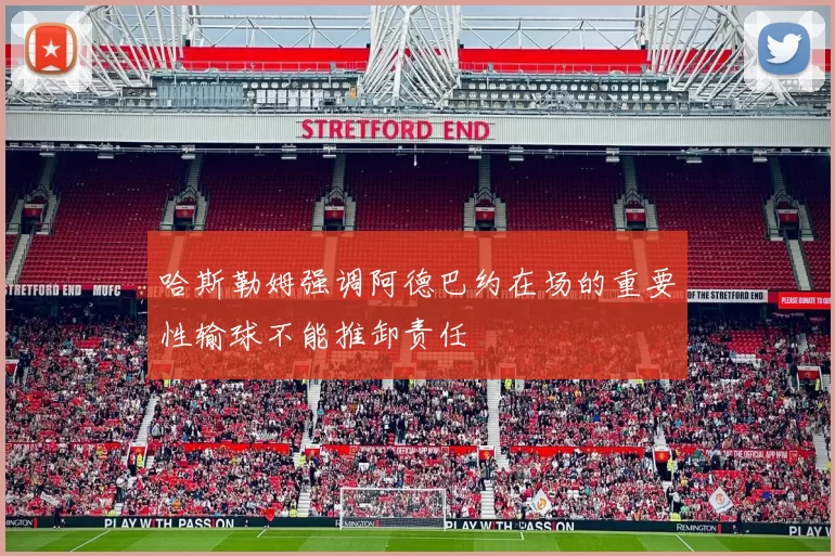哈斯勒姆强调阿德巴约在场的重要性输球不能推卸责任