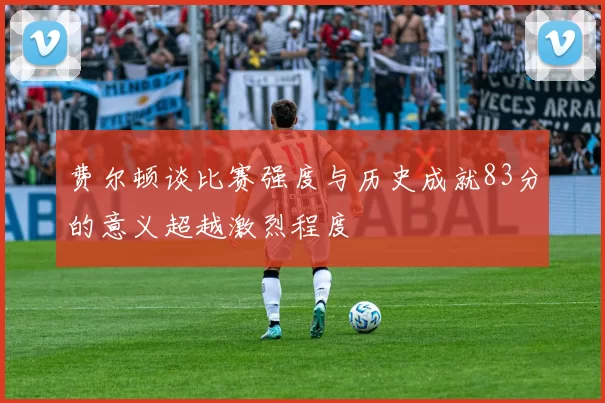 费尔顿谈比赛强度与历史成就83分的意义超越激烈程度