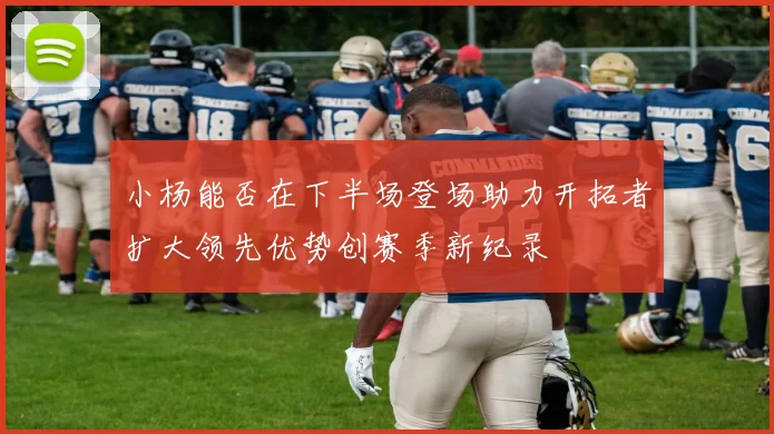 小杨能否在下半场登场助力开拓者扩大领先优势创赛季新纪录