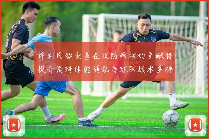 许利民称麦基在攻防两端的贡献将提升周琦体能调配与球队战术多样性