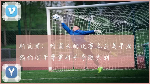 科瓦奇：对国米的比赛本应是平局我们过于尊重对手导致失利