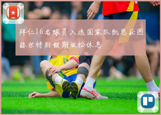 拜仁16名球员入选国家队凯恩获图赫尔特别假期放松休息