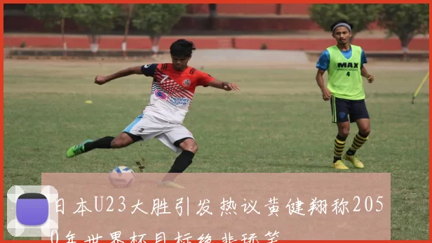 日本U23大胜引发热议黄健翔称2050年世界杯目标绝非玩笑