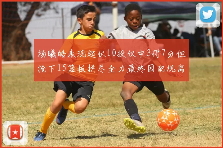 杨曦皓表现起伏10投仅中3得7分但抢下15篮板拼尽全力最终因犯规离场