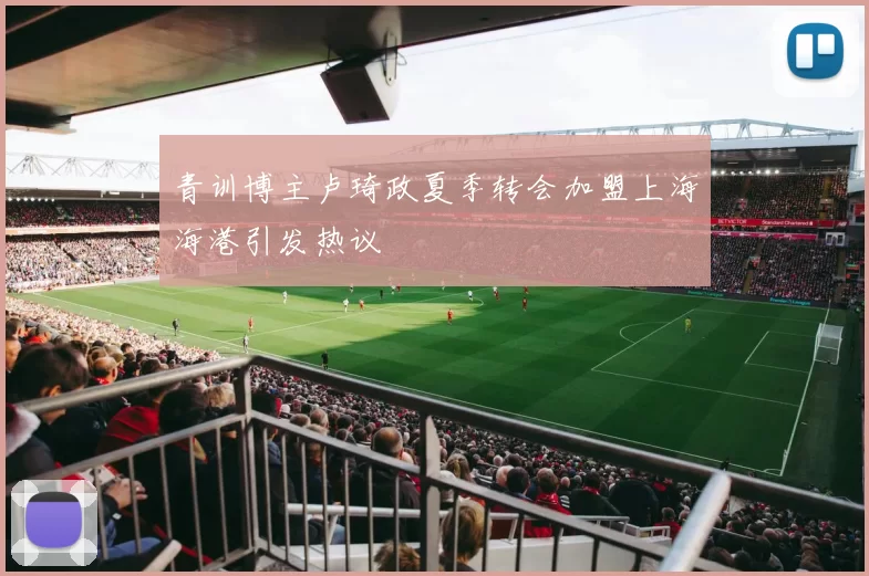 青训博主卢琦政夏季转会加盟上海海港引发热议