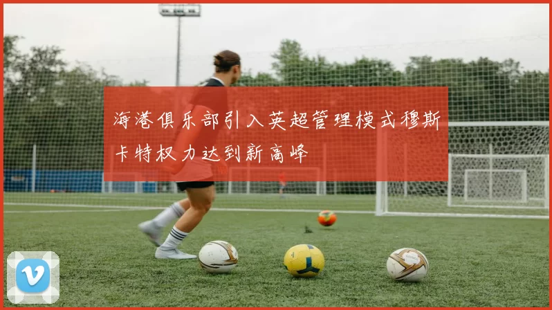 海港俱乐部引入英超管理模式穆斯卡特权力达到新高峰