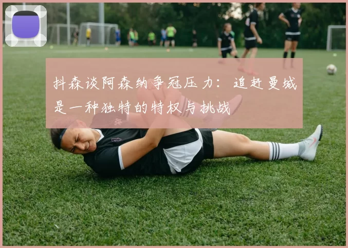 抖森谈阿森纳争冠压力：追赶曼城是一种独特的特权与挑战