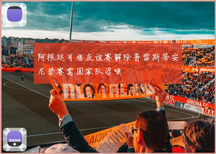 阿根廷可借友谊赛解除普雷斯蒂安尼禁赛需国家队召唤