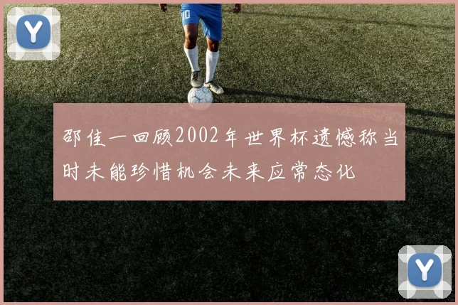 邵佳一回顾2002年世界杯遗憾称当时未能珍惜机会未来应常态化