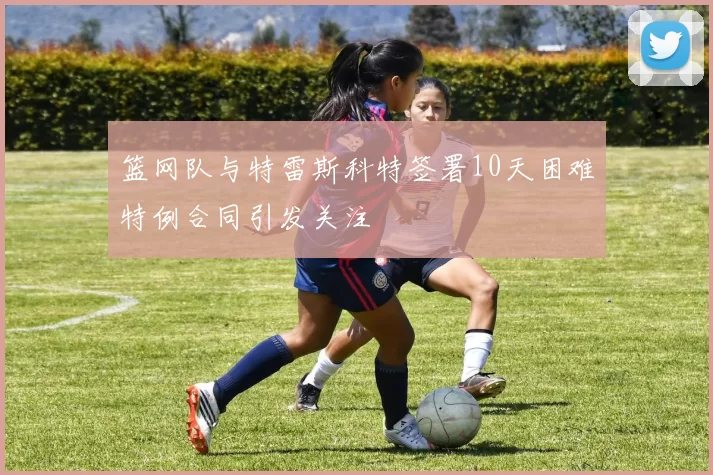 篮网队与特雷斯科特签署10天困难特例合同引发关注
